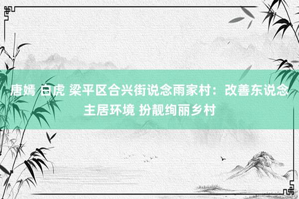 唐嫣 白虎 梁平区合兴街说念雨家村：改善东说念主居环境 扮靓绚丽乡村