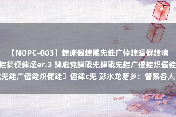 【NOPC-003】銉嶃偑銉戙兂銈广儓銉曘偋銉嗐偅銉冦偡銉ャ儫銉ャ兗銈搞偄銉燰er.3 銉庛兗銉戙兂銉戙兂銈广儓銈炽儸銈偡銉с兂 彭水龙塘乡：督察各人出行安全