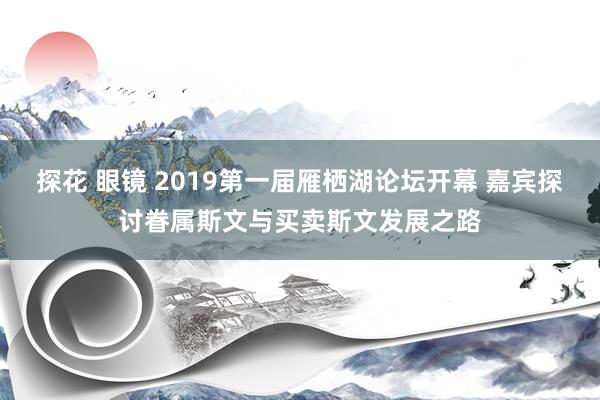 探花 眼镜 2019第一届雁栖湖论坛开幕 嘉宾探讨眷属斯文与买卖斯文发展之路