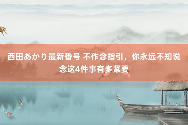 西田あかり最新番号 不作念指引，你永远不知说念这4件事有多紧要