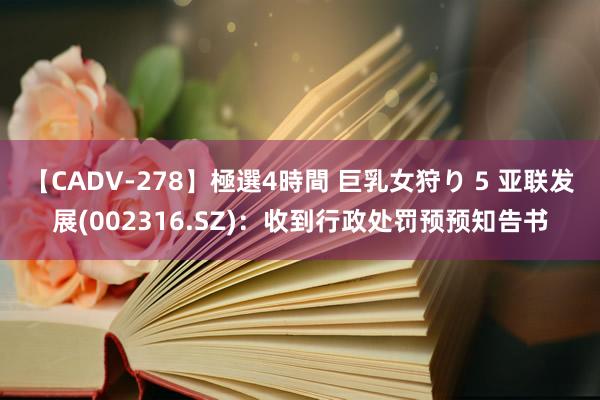 【CADV-278】極選4時間 巨乳女狩り 5 亚联发展(002316.SZ)：收到行政处罚预预知告书