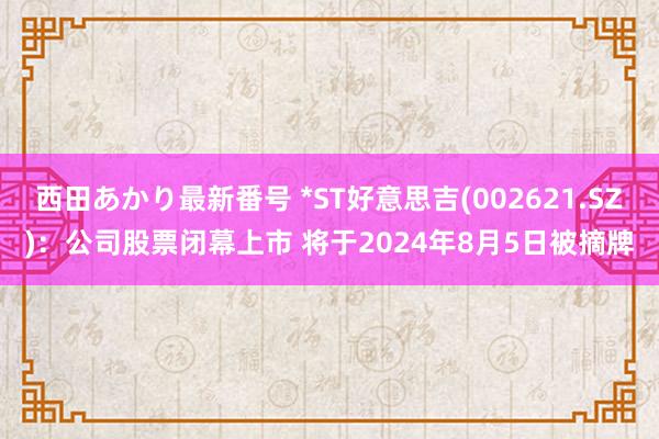 西田あかり最新番号 *ST好意思吉(002621.SZ)：公司股票闭幕上市 将于2024年8月5日被摘牌