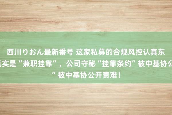 西川りおん最新番号 这家私募的合规风控认真东说念主真实是“兼职挂靠”，公司守秘“挂靠条约”被中基协公开责难！