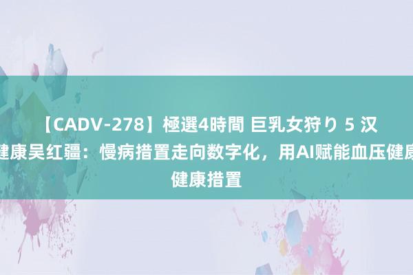 【CADV-278】極選4時間 巨乳女狩り 5 汉王大健康吴红疆：慢病措置走向数字化，用AI赋能血压健康措置