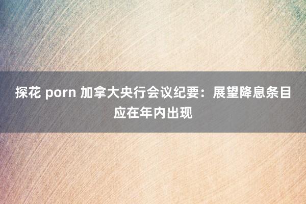 探花 porn 加拿大央行会议纪要：展望降息条目应在年内出现