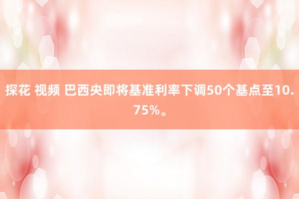 探花 视频 巴西央即将基准利率下调50个基点至10.75%。