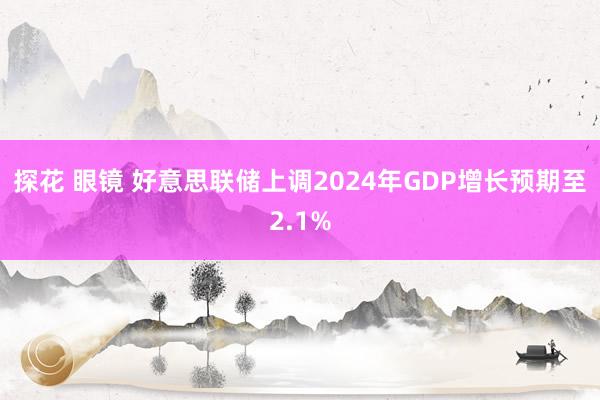 探花 眼镜 好意思联储上调2024年GDP增长预期至2.1%