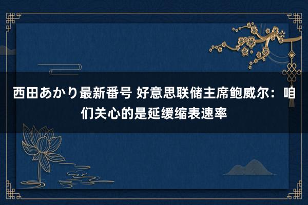 西田あかり最新番号 好意思联储主席鲍威尔：咱们关心的是延缓缩表速率