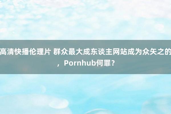 高清快播伦理片 群众最大成东谈主网站成为众矢之的，Pornhub何罪？