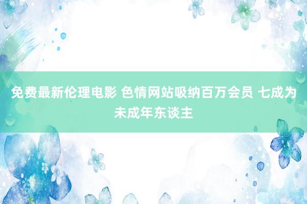 免费最新伦理电影 色情网站吸纳百万会员 七成为未成年东谈主