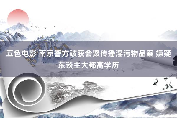 五色电影 南京警方破获会聚传播淫污物品案 嫌疑东谈主大都高学历