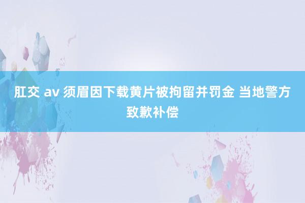 肛交 av 须眉因下载黄片被拘留并罚金 当地警方致歉补偿