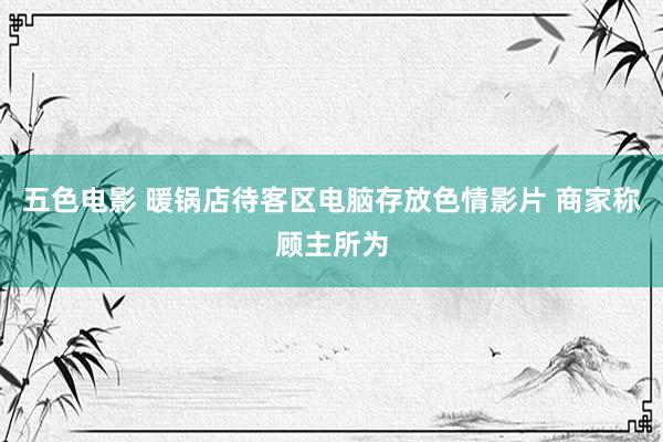 五色电影 暖锅店待客区电脑存放色情影片 商家称顾主所为