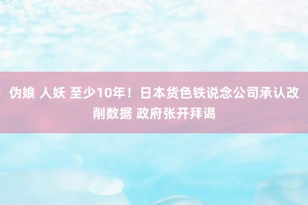 伪娘 人妖 至少10年！日本货色铁说念公司承认改削数据 政府张开拜谒