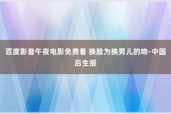 百度影音午夜电影免费看 换脸为换男儿的吻-中国后生报