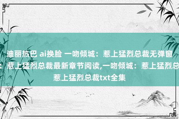 迪丽热巴 ai换脸 一吻倾城：惹上猛烈总裁无弹窗，一吻倾城：惹上猛烈总裁最新章节阅读，一吻倾城：惹上猛烈总裁txt全集