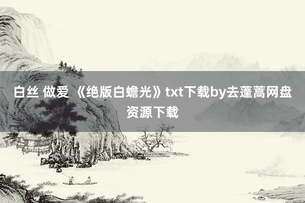 白丝 做爱 《绝版白蟾光》txt下载by去蓬蒿网盘资源下载