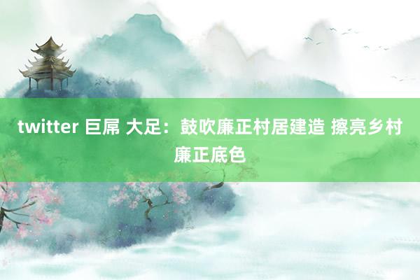 twitter 巨屌 大足：鼓吹廉正村居建造 擦亮乡村廉正底色