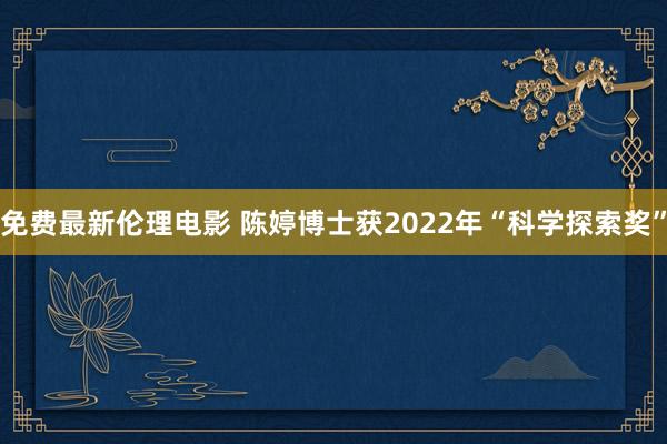 免费最新伦理电影 陈婷博士获2022年“科学探索奖”