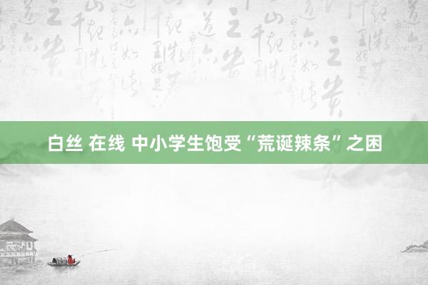 白丝 在线 中小学生饱受“荒诞辣条”之困