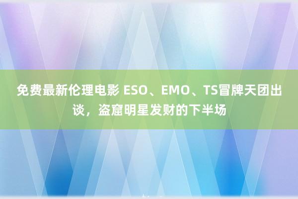 免费最新伦理电影 ESO、EMO、TS冒牌天团出谈，盗窟明星发财的下半场