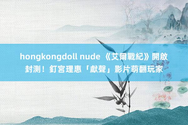 hongkongdoll nude 《艾爾戰紀》開啟封測！釘宮理惠「獻聲」影片萌翻玩家